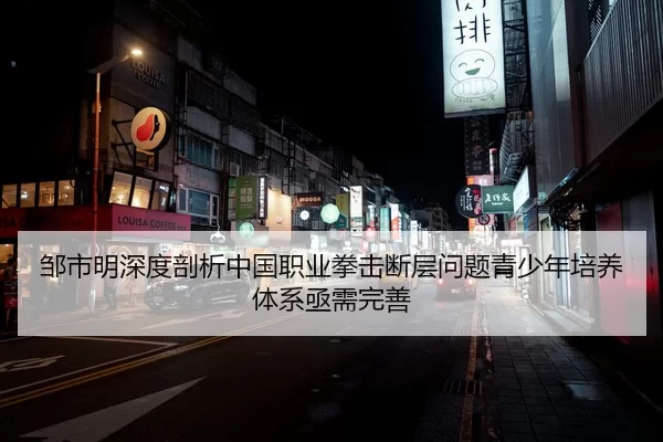邹市明深度剖析中国职业拳击断层问题青少年培养体系亟需完善