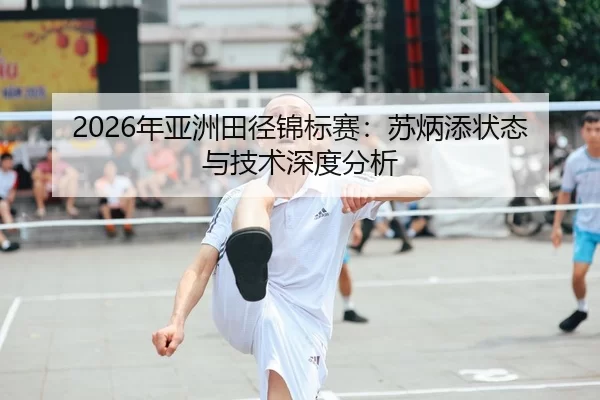 2026年亚洲田径锦标赛：苏炳添状态与技术深度分析