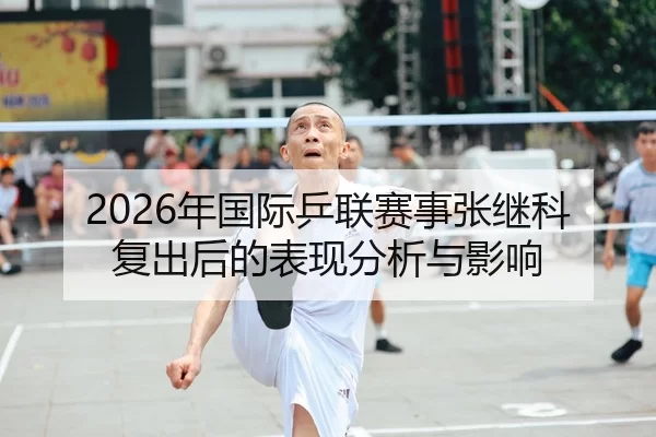 2026年国际乒联赛事张继科复出后的表现分析与影响