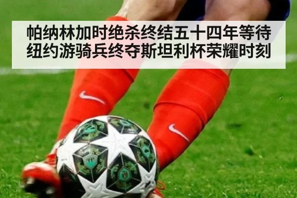 帕纳林加时绝杀终结五十四年等待纽约游骑兵终夺斯坦利杯荣耀时刻