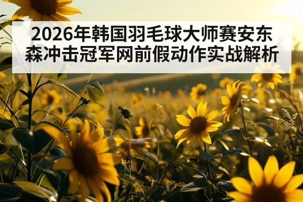 2026年韩国羽毛球大师赛安东森冲击冠军网前假动作实战解析